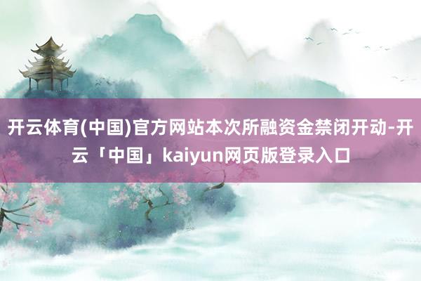 开云体育(中国)官方网站本次所融资金禁闭开动-开云「中国」kaiyun网页版登录入口