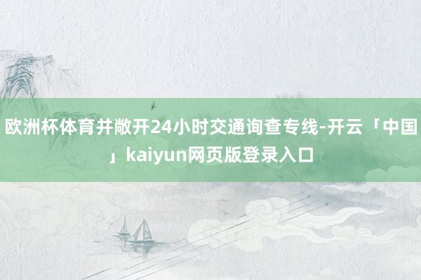 欧洲杯体育并敞开24小时交通询查专线-开云「中国」kaiyun网页版登录入口