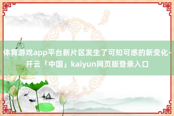 体育游戏app平台新片区发生了可知可感的新变化-开云「中国」kaiyun网页版登录入口
