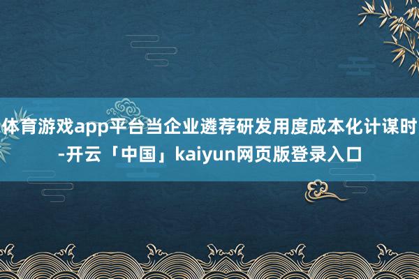 体育游戏app平台当企业遴荐研发用度成本化计谋时-开云「中国」kaiyun网页版登录入口