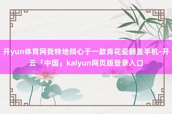开yun体育网我特地倾心于一款青花瓷翻盖手机-开云「中国」kaiyun网页版登录入口