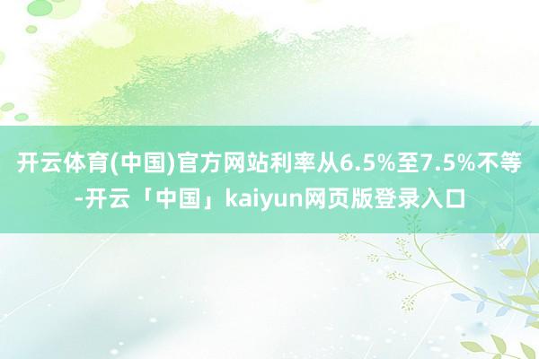 开云体育(中国)官方网站利率从6.5%至7.5%不等-开云「中国」kaiyun网页版登录入口