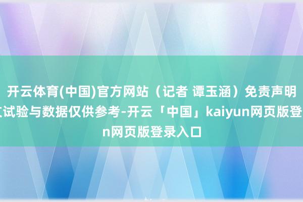 开云体育(中国)官方网站（记者 谭玉涵）免责声明：本文试验与数据仅供参考-开云「中国」kaiyun网页版登录入口