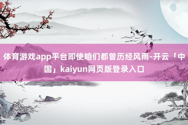 体育游戏app平台即使咱们都曾历经风雨-开云「中国」kaiyun网页版登录入口