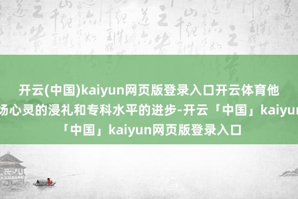 开云(中国)kaiyun网页版登录入口开云体育他就像是在经验一场心灵的浸礼和专科水平的进步-开云「中国」kaiyun网页版登录入口