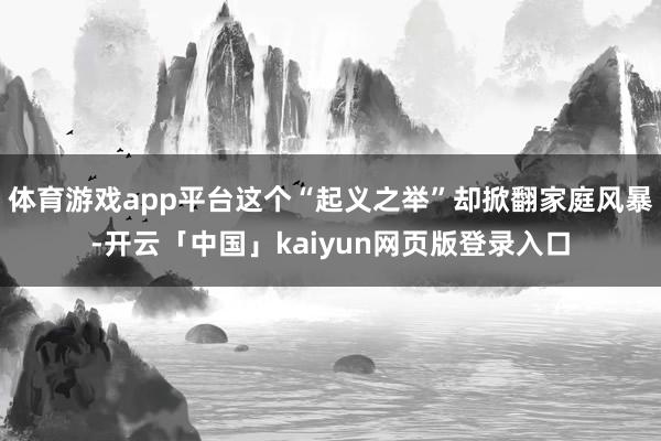 体育游戏app平台这个“起义之举”却掀翻家庭风暴-开云「中国」kaiyun网页版登录入口