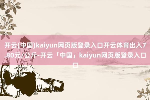 开云(中国)kaiyun网页版登录入口开云体育出入7.80元/公斤-开云「中国」kaiyun网页版登录入口