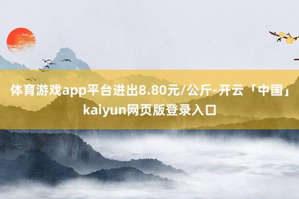 体育游戏app平台进出8.80元/公斤-开云「中国」kaiyun网页版登录入口