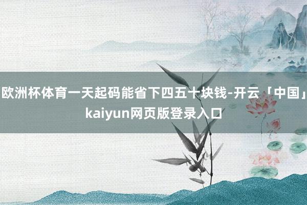 欧洲杯体育一天起码能省下四五十块钱-开云「中国」kaiyun网页版登录入口