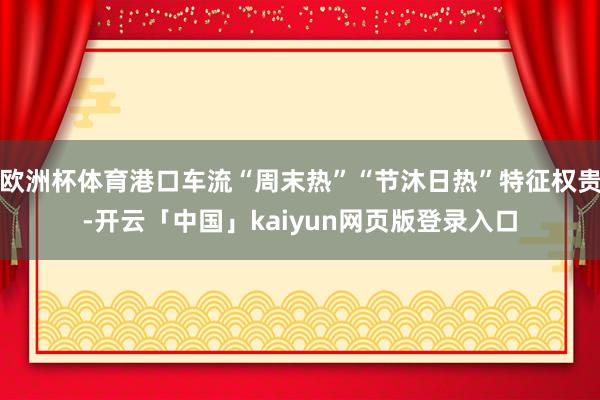 欧洲杯体育港口车流“周末热”“节沐日热”特征权贵-开云「中国」kaiyun网页版登录入口