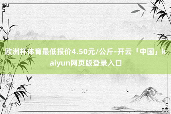 欧洲杯体育最低报价4.50元/公斤-开云「中国」kaiyun网页版登录入口