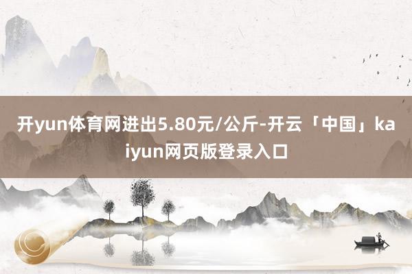 开yun体育网进出5.80元/公斤-开云「中国」kaiyun网页版登录入口