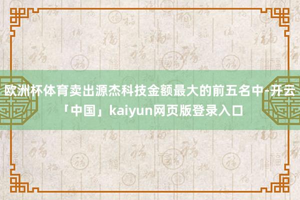 欧洲杯体育卖出源杰科技金额最大的前五名中-开云「中国」kaiyun网页版登录入口