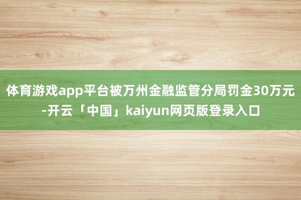 体育游戏app平台被万州金融监管分局罚金30万元-开云「中国」kaiyun网页版登录入口