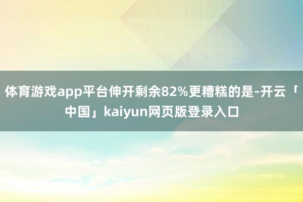 体育游戏app平台伸开剩余82%更糟糕的是-开云「中国」kaiyun网页版登录入口
